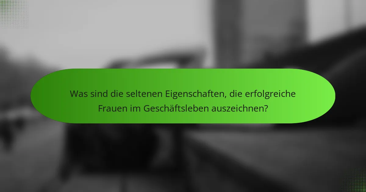 Was sind die seltenen Eigenschaften, die erfolgreiche Frauen im Geschäftsleben auszeichnen?