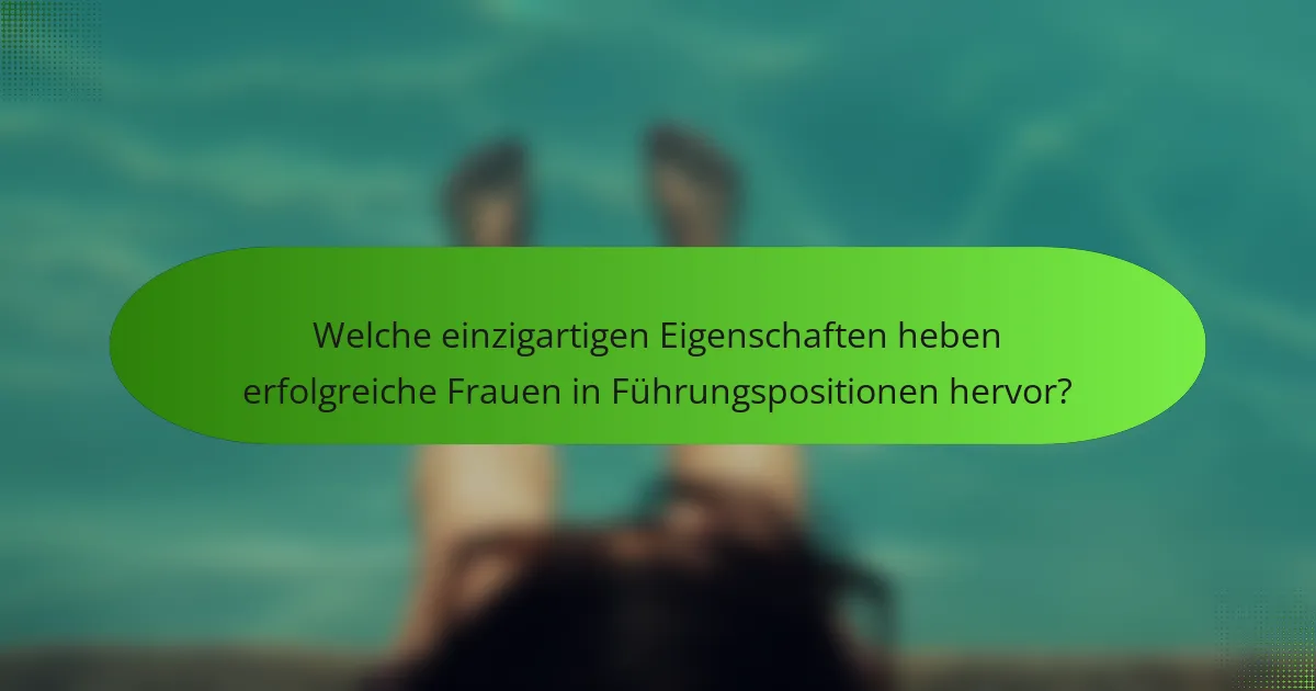 Welche einzigartigen Eigenschaften heben erfolgreiche Frauen in Führungspositionen hervor?