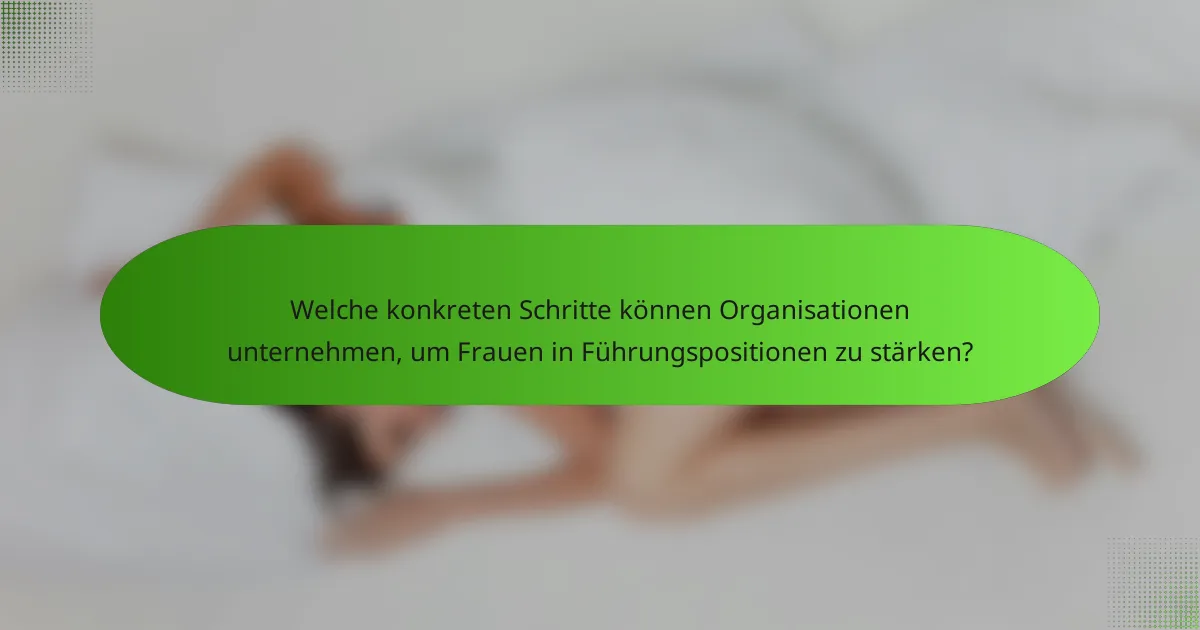 Welche konkreten Schritte können Organisationen unternehmen, um Frauen in Führungspositionen zu stärken?