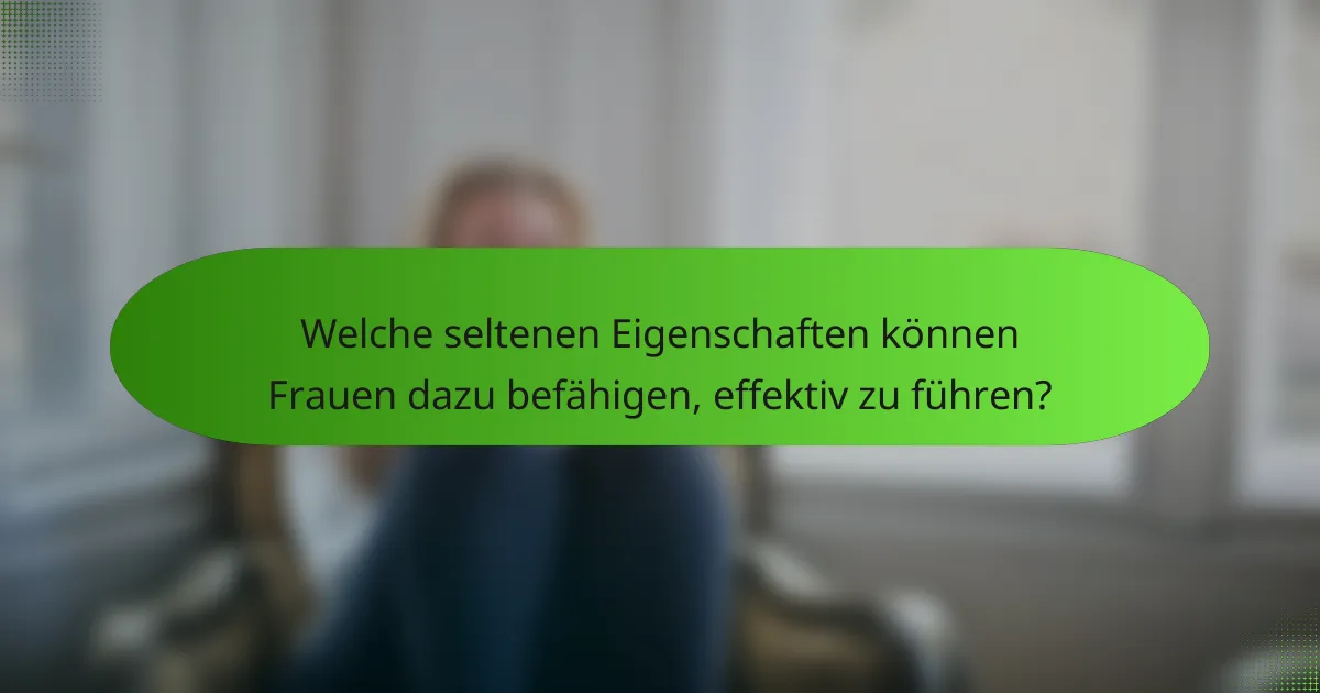 Welche seltenen Eigenschaften können Frauen dazu befähigen, effektiv zu führen?
