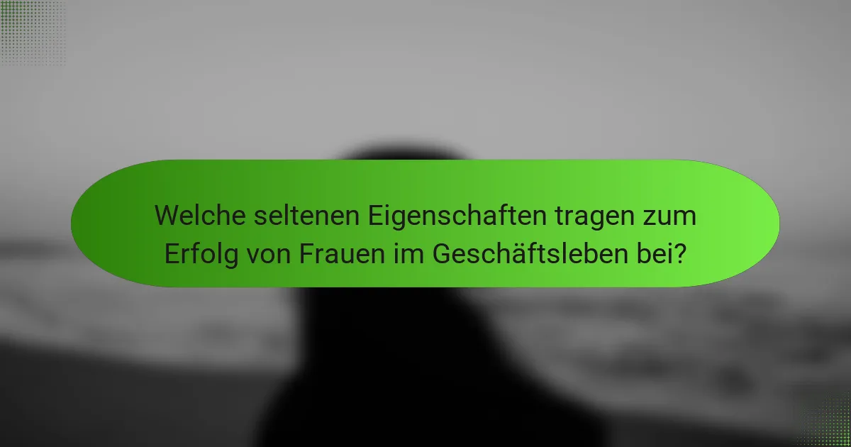 Welche seltenen Eigenschaften tragen zum Erfolg von Frauen im Geschäftsleben bei?