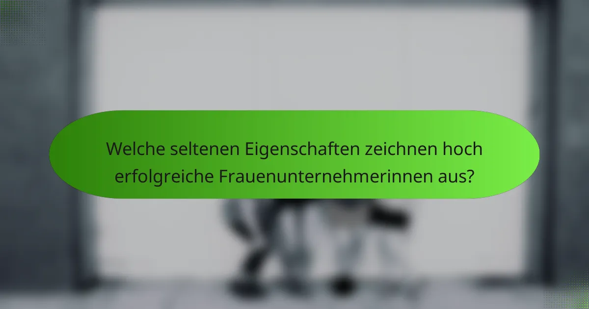 Welche seltenen Eigenschaften zeichnen hoch erfolgreiche Frauenunternehmerinnen aus?