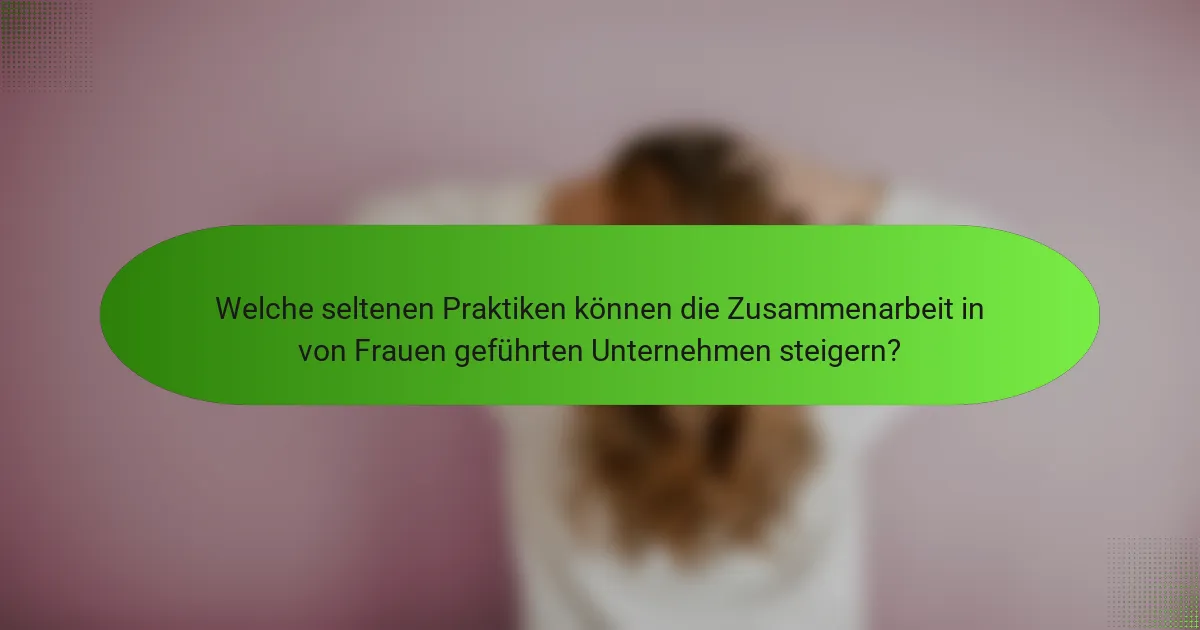 Welche seltenen Praktiken können die Zusammenarbeit in von Frauen geführten Unternehmen steigern?