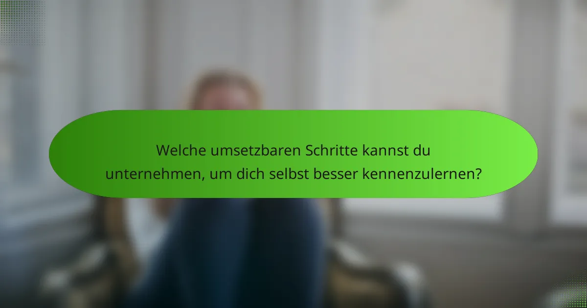 Welche umsetzbaren Schritte kannst du unternehmen, um dich selbst besser kennenzulernen?