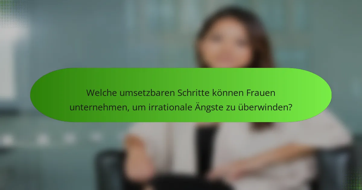 Welche umsetzbaren Schritte können Frauen unternehmen, um irrationale Ängste zu überwinden?