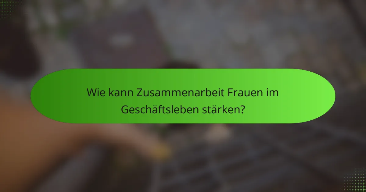 Wie kann Zusammenarbeit Frauen im Geschäftsleben stärken?